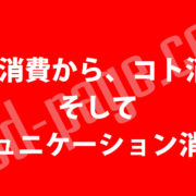 モノ消費から、コト消費、 そして「コミュニケーション消費」へ